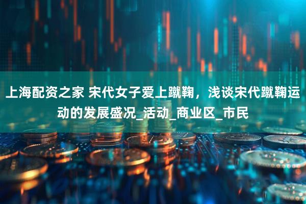 上海配资之家 宋代女子爱上蹴鞠，浅谈宋代蹴鞠运动的发展盛况_活动_商业区_市民