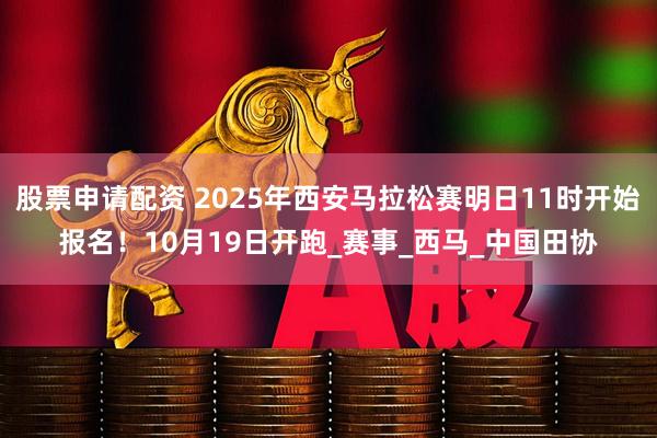股票申请配资 2025年西安马拉松赛明日11时开始报名！10月19日开跑_赛事_西马_中国田协