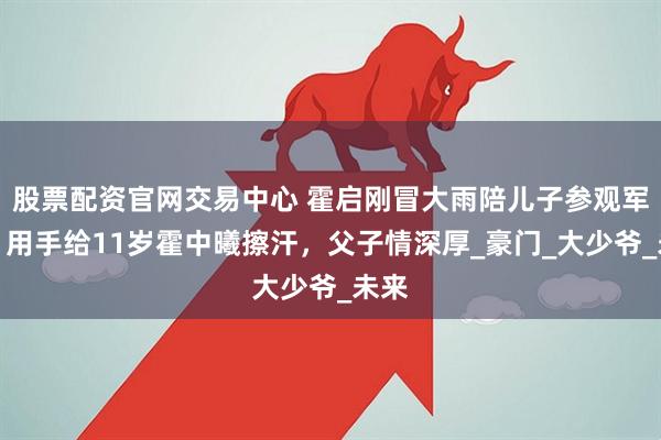 股票配资官网交易中心 霍启刚冒大雨陪儿子参观军营！用手给11岁霍中曦擦汗，父子情深厚_豪门_大少爷_未来
