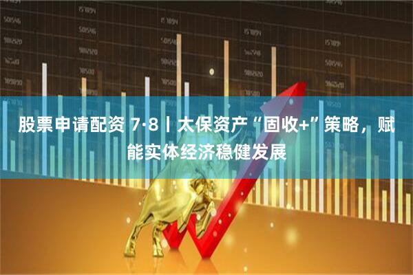股票申请配资 7·8丨太保资产“固收+”策略，赋能实体经济稳健发展