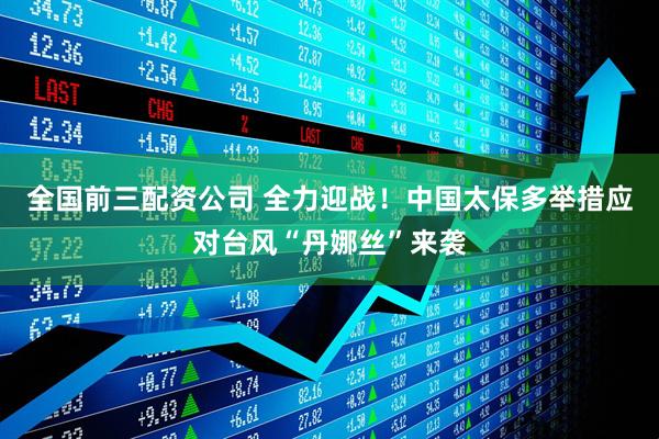 全国前三配资公司 全力迎战！中国太保多举措应对台风“丹娜丝”来袭