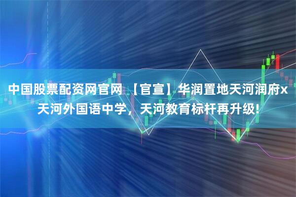 中国股票配资网官网 【官宣】华润置地天河润府x天河外国语中学，天河教育标杆再升级!