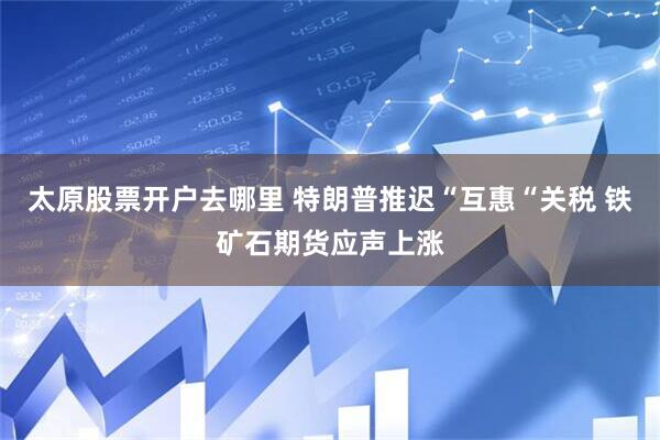 太原股票开户去哪里 特朗普推迟“互惠“关税 铁矿石期货应声上涨