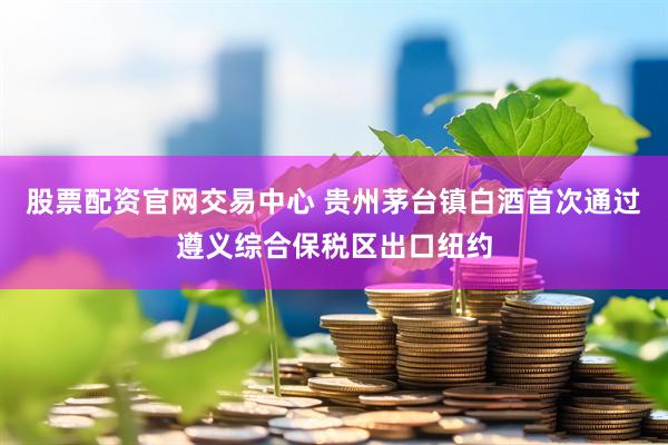 股票配资官网交易中心 贵州茅台镇白酒首次通过遵义综合保税区出口纽约