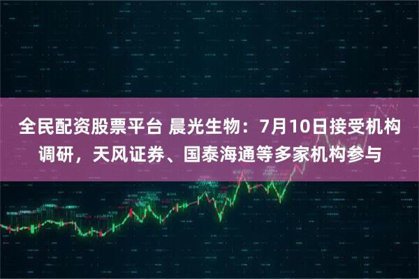全民配资股票平台 晨光生物：7月10日接受机构调研，天风证券、国泰海通等多家机构参与