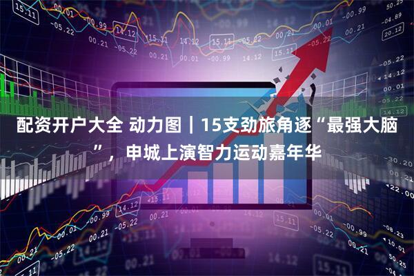 配资开户大全 动力图｜15支劲旅角逐“最强大脑”，申城上演智力运动嘉年华
