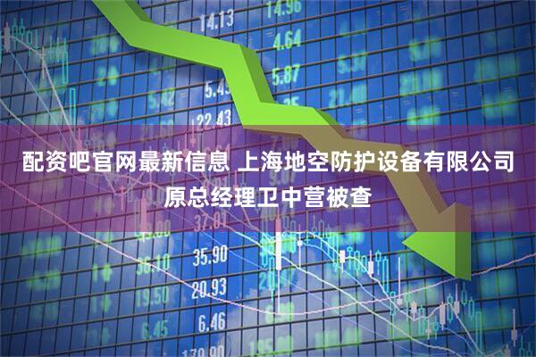 配资吧官网最新信息 上海地空防护设备有限公司原总经理卫中营被查