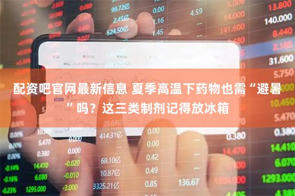 配资吧官网最新信息 夏季高温下药物也需“避暑”吗？这三类制剂记得放冰箱