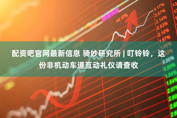 配资吧官网最新信息 骑妙研究所 | 叮铃铃，这份非机动车道互动礼仪请查收