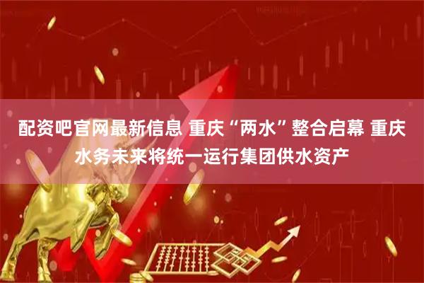 配资吧官网最新信息 重庆“两水”整合启幕 重庆水务未来将统一运行集团供水资产