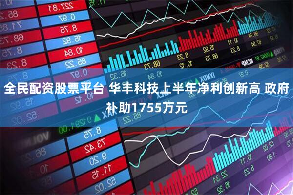 全民配资股票平台 华丰科技上半年净利创新高 政府补助1755万元