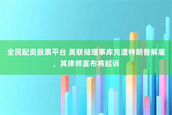 全民配资股票平台 美联储理事库克遭特朗普解雇，其律师宣布将起诉