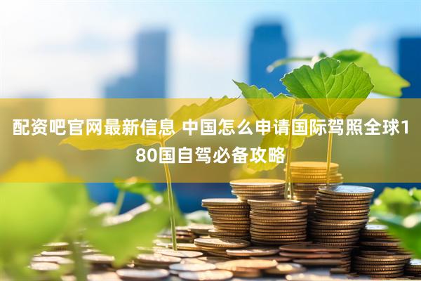 配资吧官网最新信息 中国怎么申请国际驾照全球180国自驾必备攻略