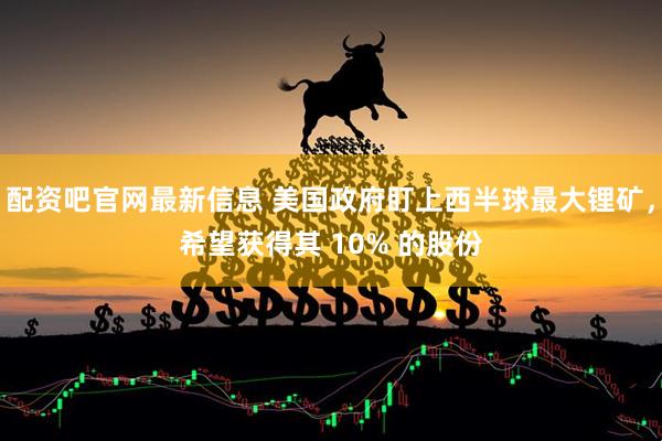 配资吧官网最新信息 美国政府盯上西半球最大锂矿，希望获得其 10% 的股份