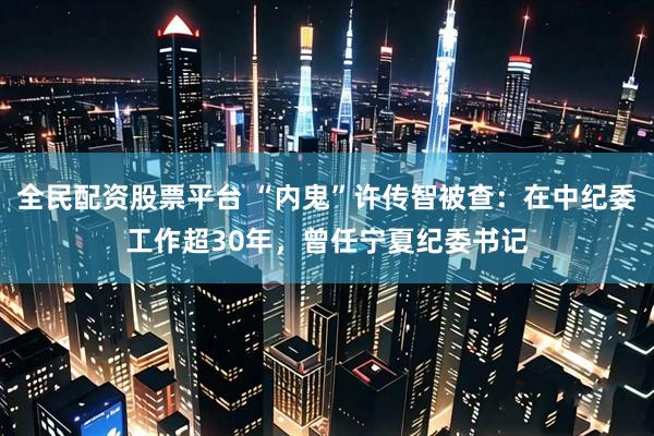 全民配资股票平台 “内鬼”许传智被查：在中纪委工作超30年，曾任宁夏纪委书记