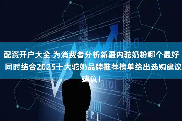 配资开户大全 为消费者分析新疆内驼奶粉哪个最好，同时结合2025十大驼奶品牌推荐榜单给出选购建议！